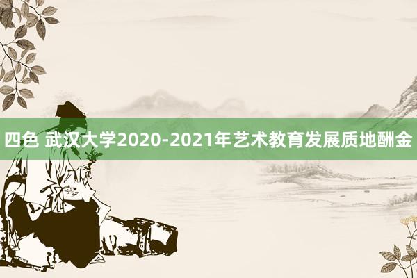 四色 武汉大学2020-2021年艺术教育发展质地酬金