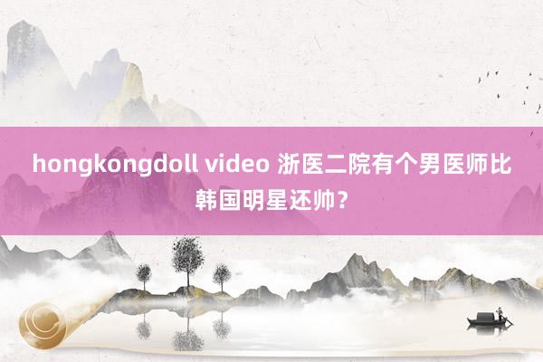 hongkongdoll video 浙医二院有个男医师比韩国明星还帅？