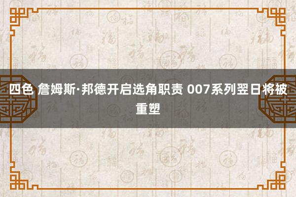 四色 詹姆斯·邦德开启选角职责 007系列翌日将被重塑