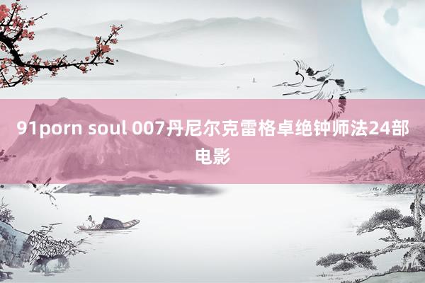 91porn soul 007丹尼尔克雷格卓绝钟师法24部电影