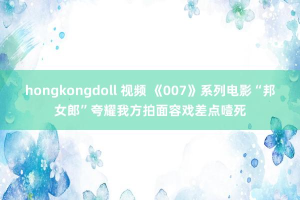 hongkongdoll 视频 《007》系列电影“邦女郎”夸耀我方拍面容戏差点噎死