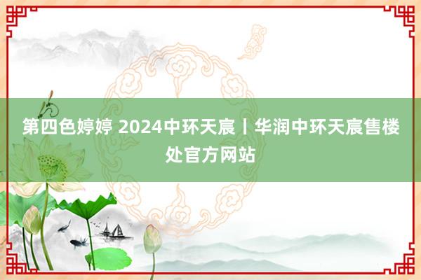 第四色婷婷 2024中环天宸丨华润中环天宸售楼处官方网站