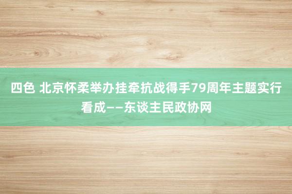 四色 北京怀柔举办挂牵抗战得手79周年主题实行看成——东谈主民政协网