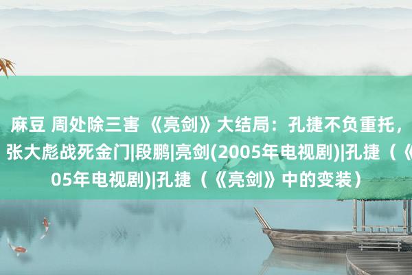 麻豆 周处除三害 《亮剑》大结局：孔捷不负重托，楚云飞弃政从商，张大彪战死金门|段鹏|亮剑(2005年电视剧)|孔捷（《亮剑》中的变装）