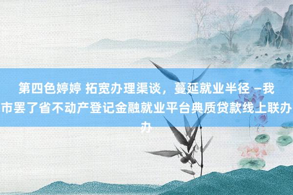 第四色婷婷 拓宽办理渠谈，蔓延就业半径 —我市罢了省不动产登记金融就业平台典质贷款线上联办