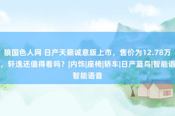 狼国色人网 日产天籁诚意版上市，售价为12.78万元，轩逸还值得看吗？|内饰|座椅|轿车|日产蓝鸟|智能语音