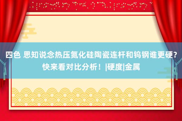 四色 思知说念热压氮化硅陶瓷连杆和钨钢谁更硬？快来看对比分析！|硬度|金属