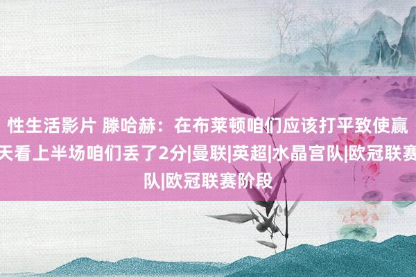 性生活影片 滕哈赫：在布莱顿咱们应该打平致使赢，今天看上半场咱们丢了2分|曼联|英超|水晶宫队|欧冠联赛阶段