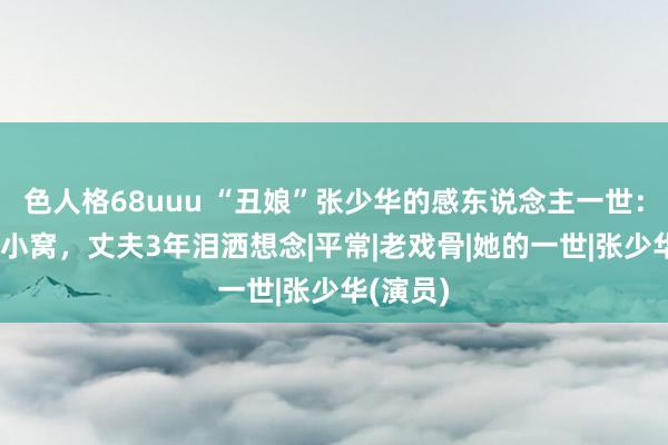 色人格68uuu “丑娘”张少华的感东说念主一世：40平米小窝，丈夫3年泪洒想念|平常|老戏骨|她的一世|张少华(演员)