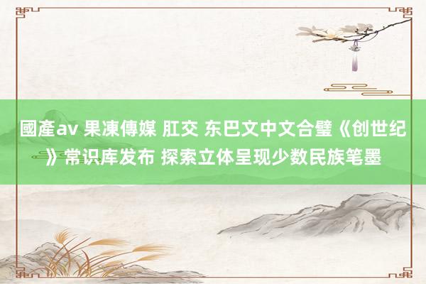 國產av 果凍傳媒 肛交 东巴文中文合璧《创世纪》常识库发布 探索立体呈现少数民族笔墨