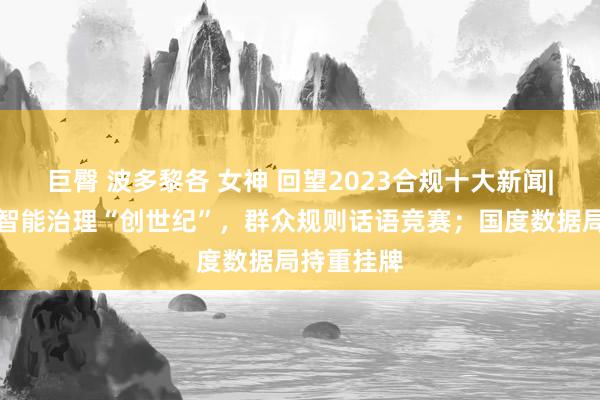 巨臀 波多黎各 女神 回望2023合规十大新闻|东谈主工智能治理“创世纪”，群众规则话语竞赛；国度数据局持重挂牌