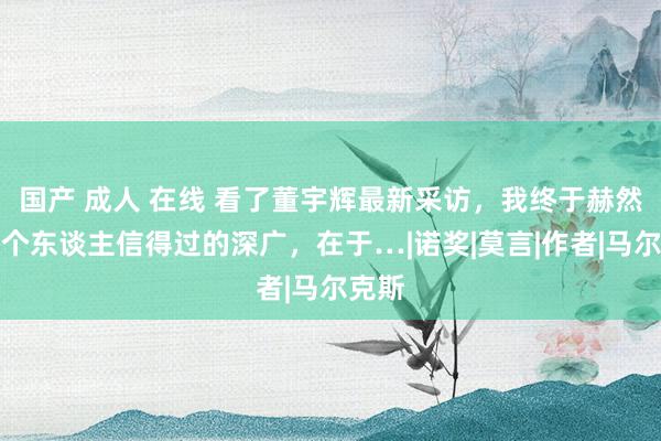 国产 成人 在线 看了董宇辉最新采访，我终于赫然：一个东谈主信得过的深广，在于…|诺奖|莫言|作者|马尔克斯