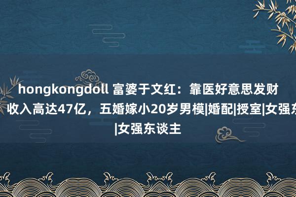 hongkongdoll 富婆于文红：靠医好意思发财致富，收入高达47亿，五婚嫁小20岁男模|婚配|授室|女强东谈主