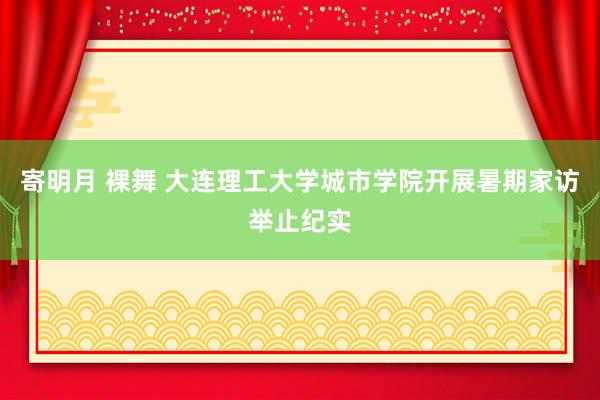 寄明月 裸舞 大连理工大学城市学院开展暑期家访举止纪实