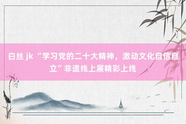 白丝 jk “学习党的二十大精神，激动文化自信自立”非遗线上展精彩上线