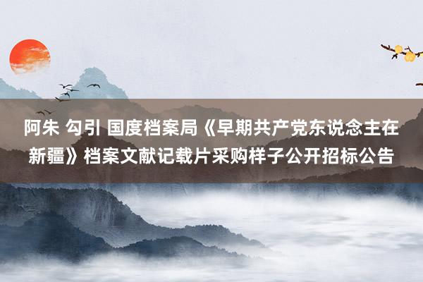 阿朱 勾引 国度档案局《早期共产党东说念主在新疆》档案文献记载片采购样子公开招标公告