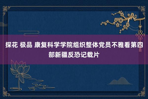 探花 极品 康复科学学院组织整体党员不雅看第四部新疆反恐记载片