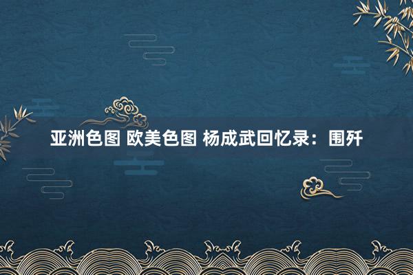 亚洲色图 欧美色图 杨成武回忆录：围歼